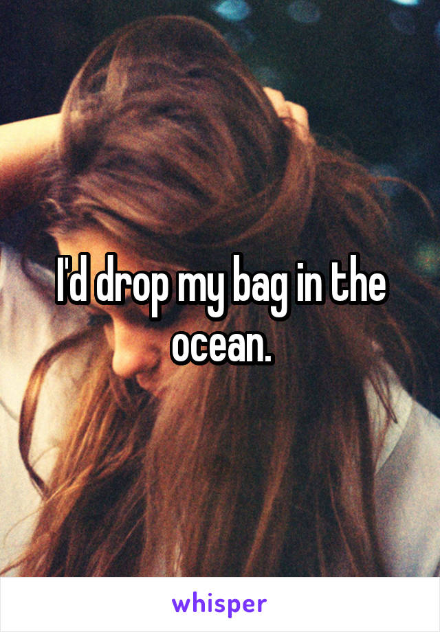 I'd drop my bag in the ocean.