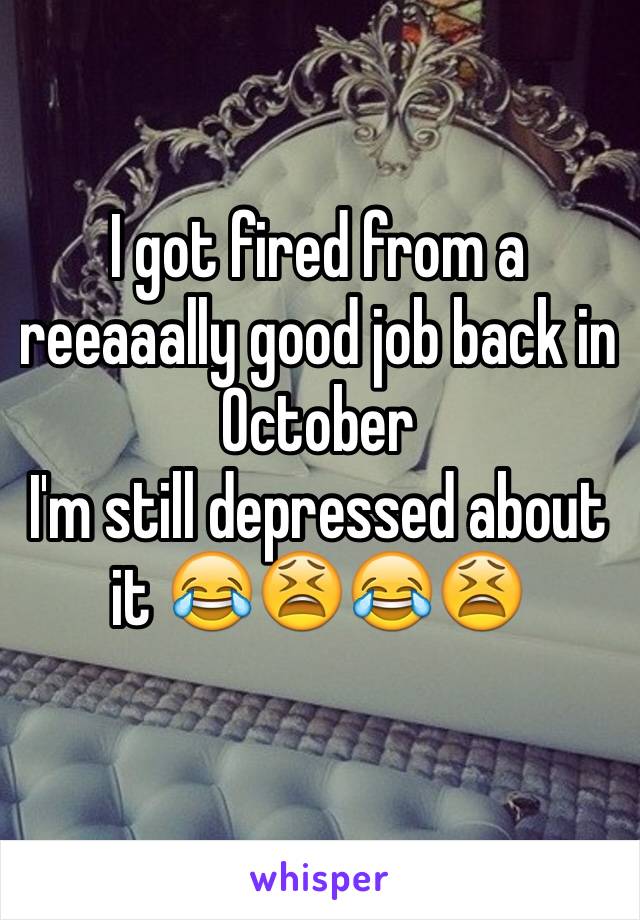 I got fired from a reeaaally good job back in October 
I'm still depressed about it 😂😫😂😫