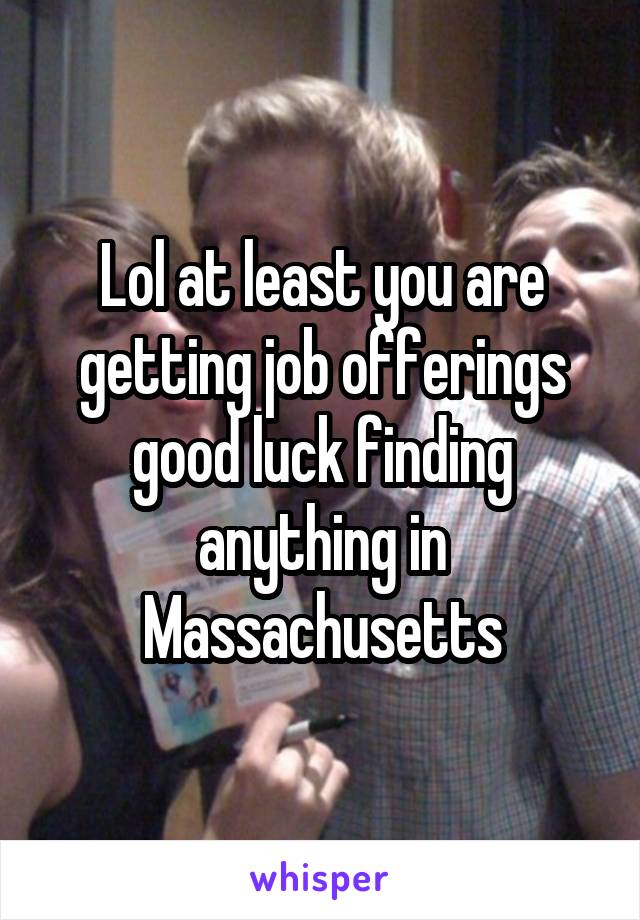 Lol at least you are getting job offerings good luck finding anything in Massachusetts