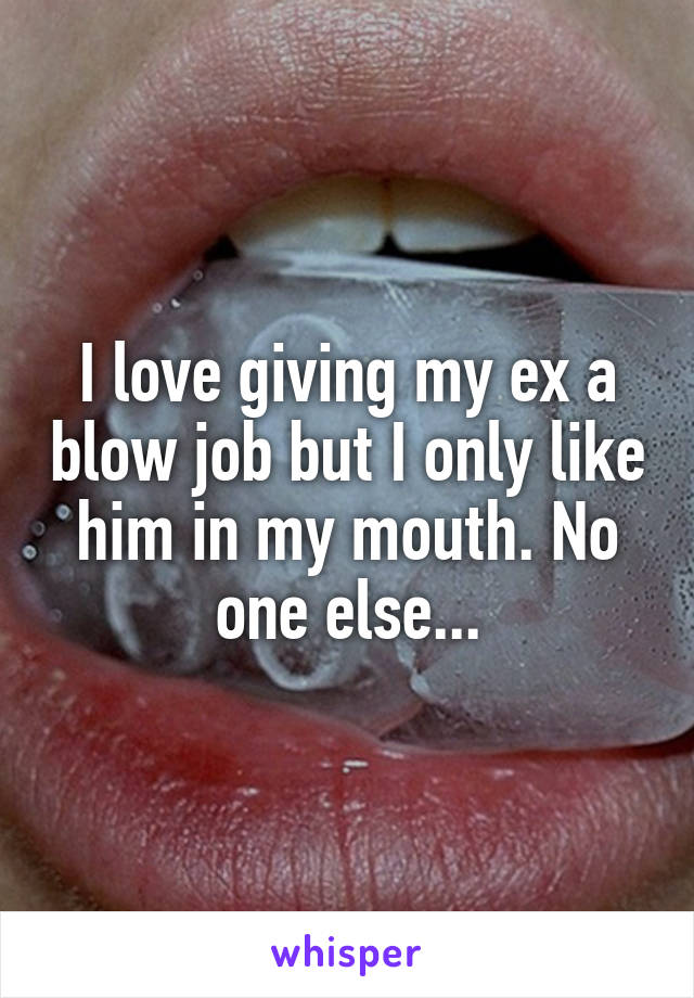 I love giving my ex a blow job but I only like him in my mouth. No one else...