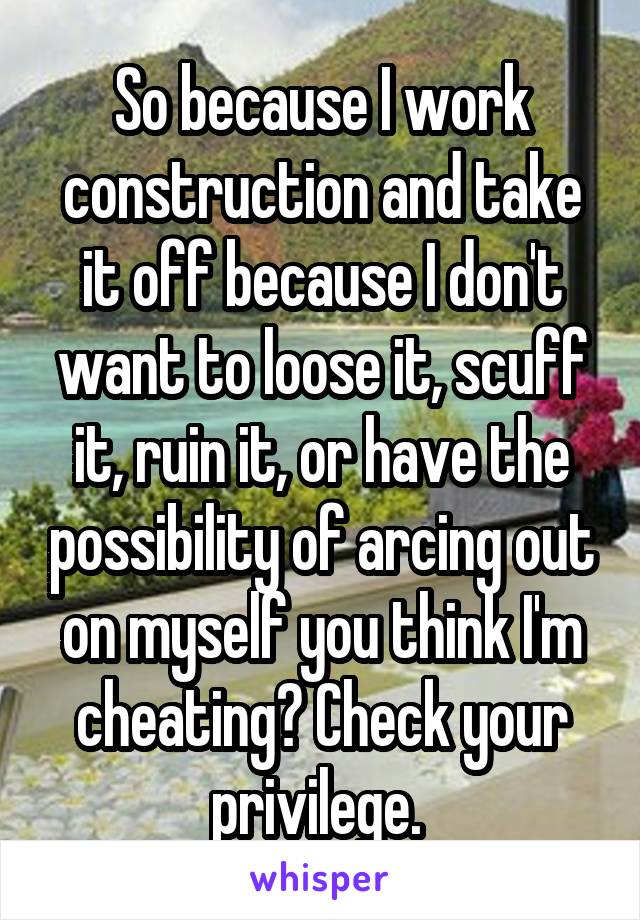 So because I work construction and take it off because I don't want to loose it, scuff it, ruin it, or have the possibility of arcing out on myself you think I'm cheating? Check your privilege. 