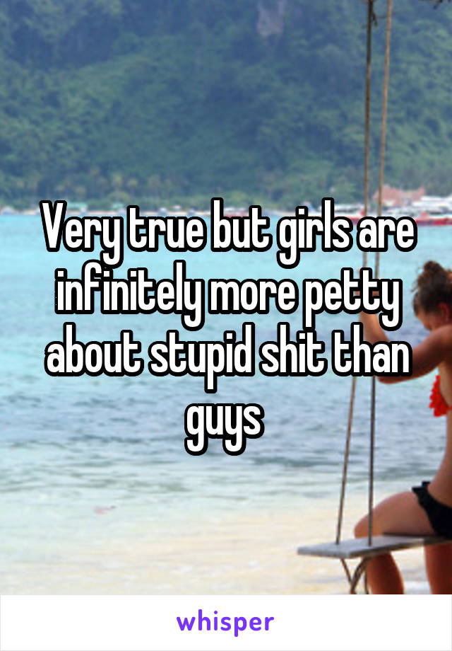 Very true but girls are infinitely more petty about stupid shit than guys 