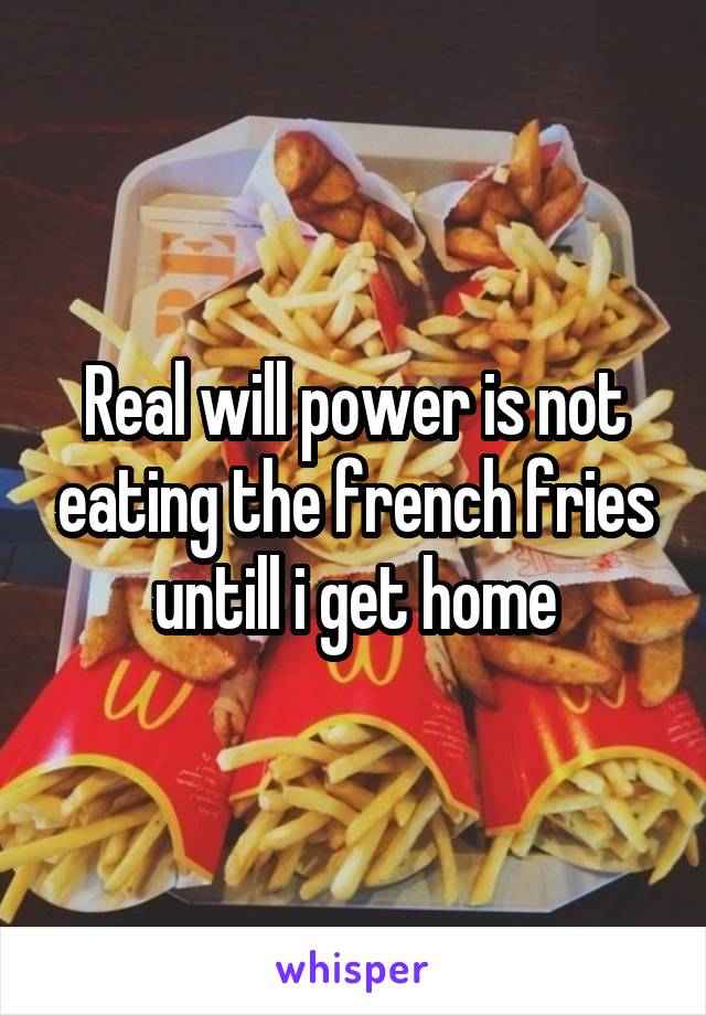 Real will power is not eating the french fries untill i get home