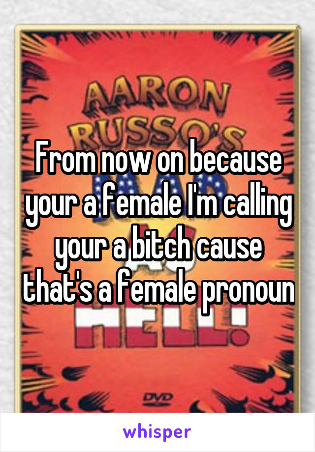 From now on because your a female I'm calling your a bitch cause that's a female pronoun