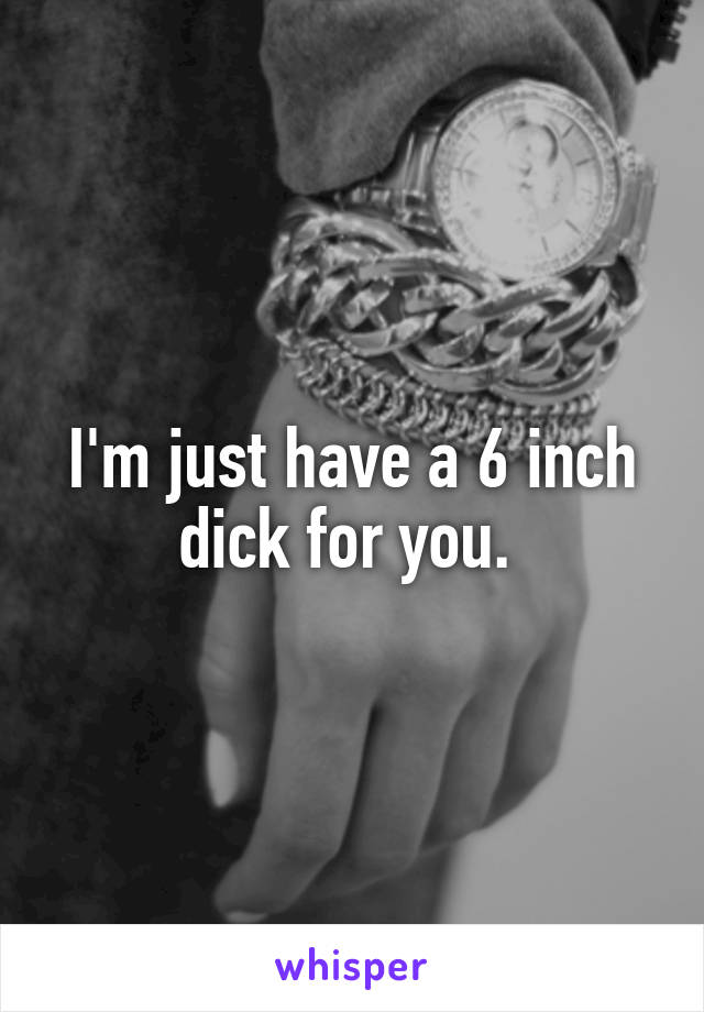 I'm just have a 6 inch dick for you. 