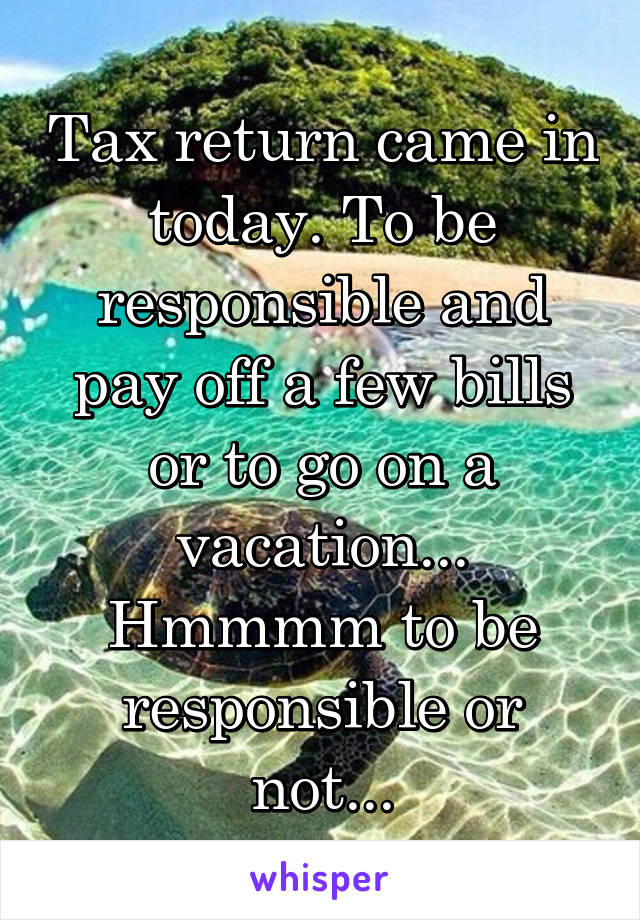 Tax return came in today. To be responsible and pay off a few bills or to go on a vacation... Hmmmm to be responsible or not...
