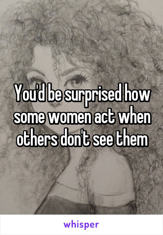 You'd be surprised how some women act when others don't see them