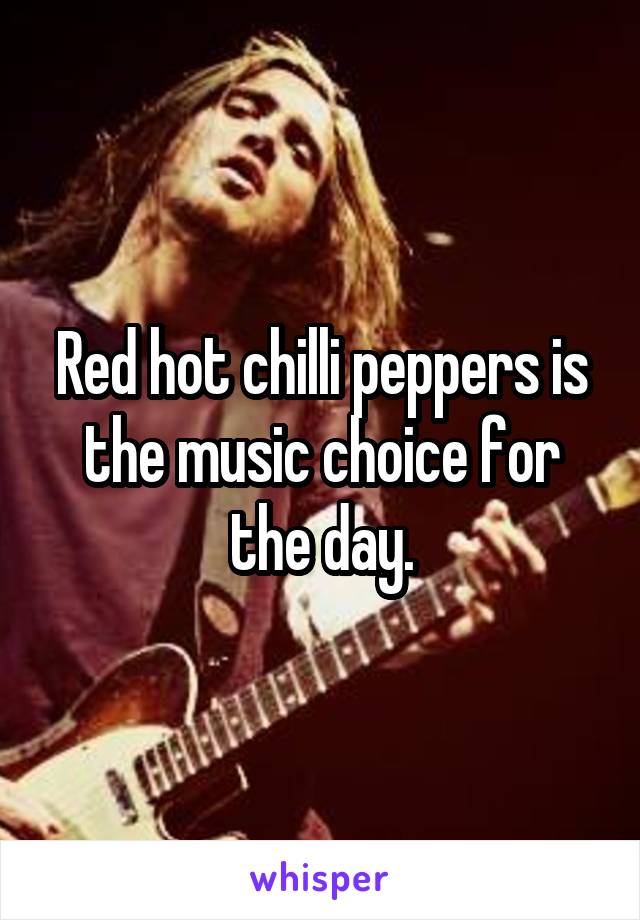 Red hot chilli peppers is the music choice for the day.