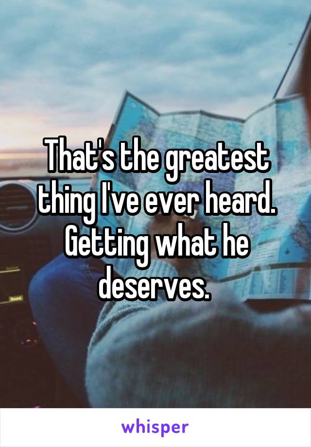 That's the greatest thing I've ever heard. Getting what he deserves. 
