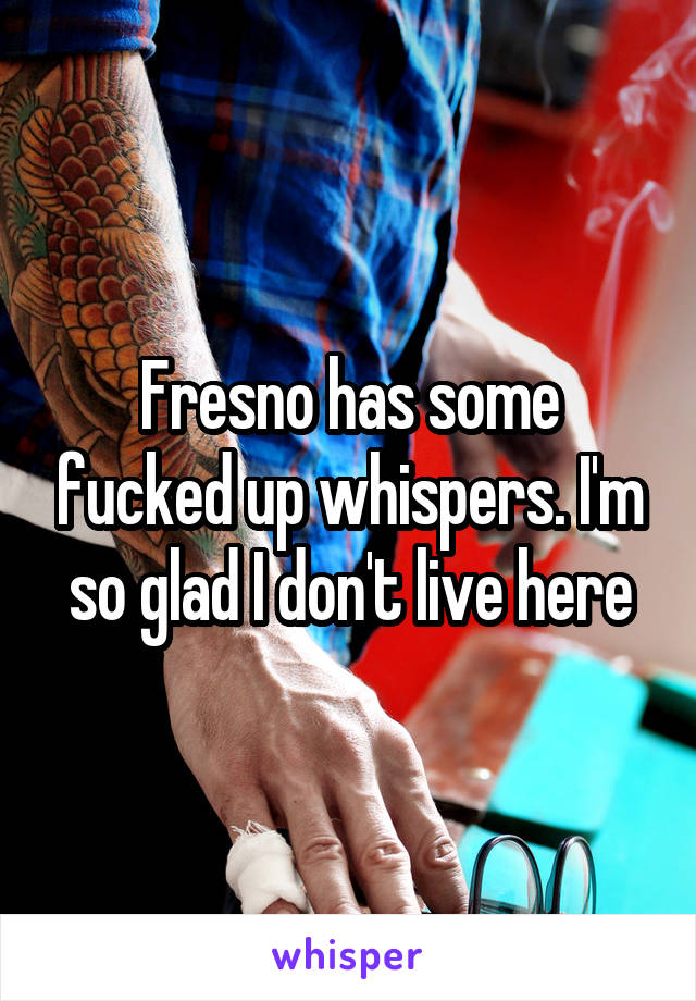 Fresno has some fucked up whispers. I'm so glad I don't live here