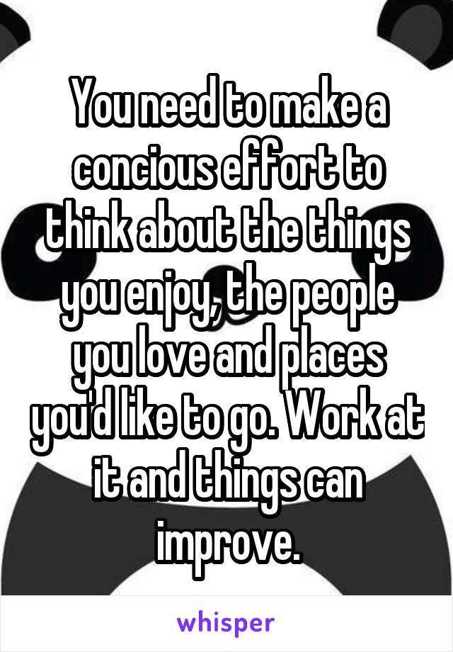 You need to make a concious effort to think about the things you enjoy, the people you love and places you'd like to go. Work at it and things can improve.
