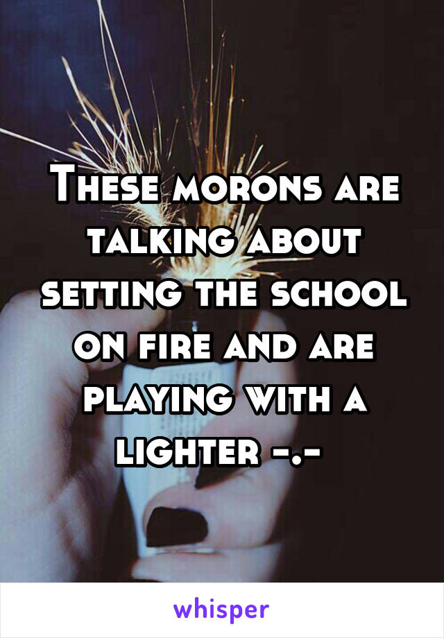 These morons are talking about setting the school on fire and are playing with a lighter -.- 