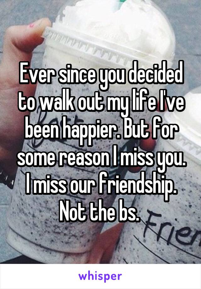Ever since you decided to walk out my life I've been happier. But for some reason I miss you. I miss our friendship. Not the bs. 