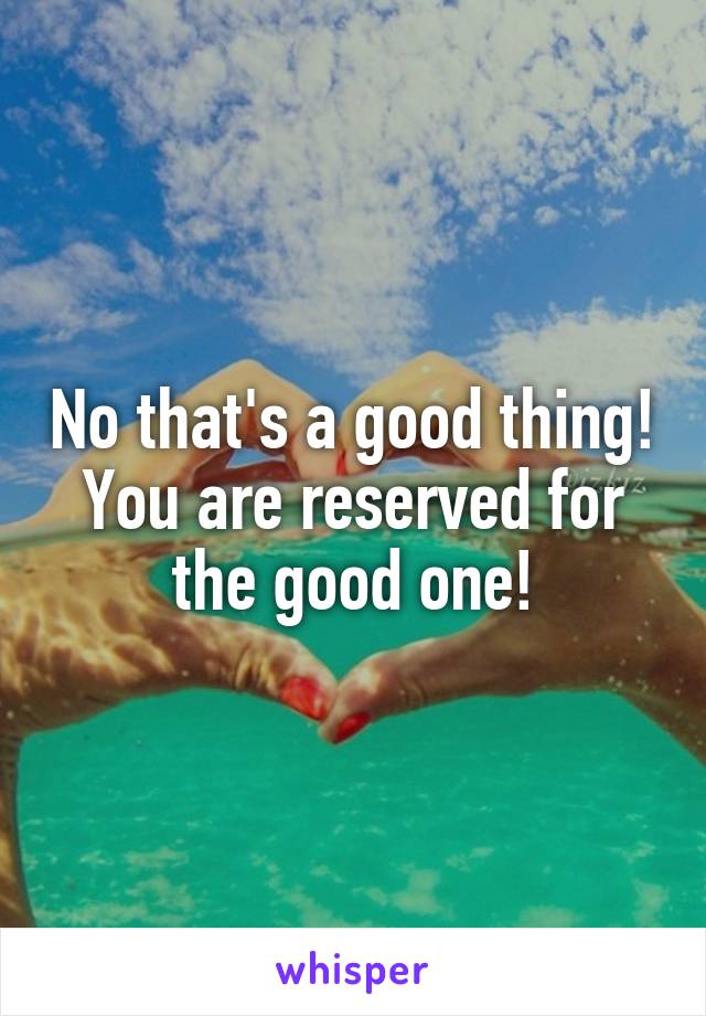 No that's a good thing! You are reserved for the good one!