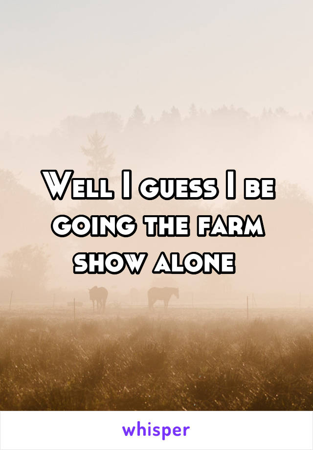 Well I guess I be going the farm show alone 