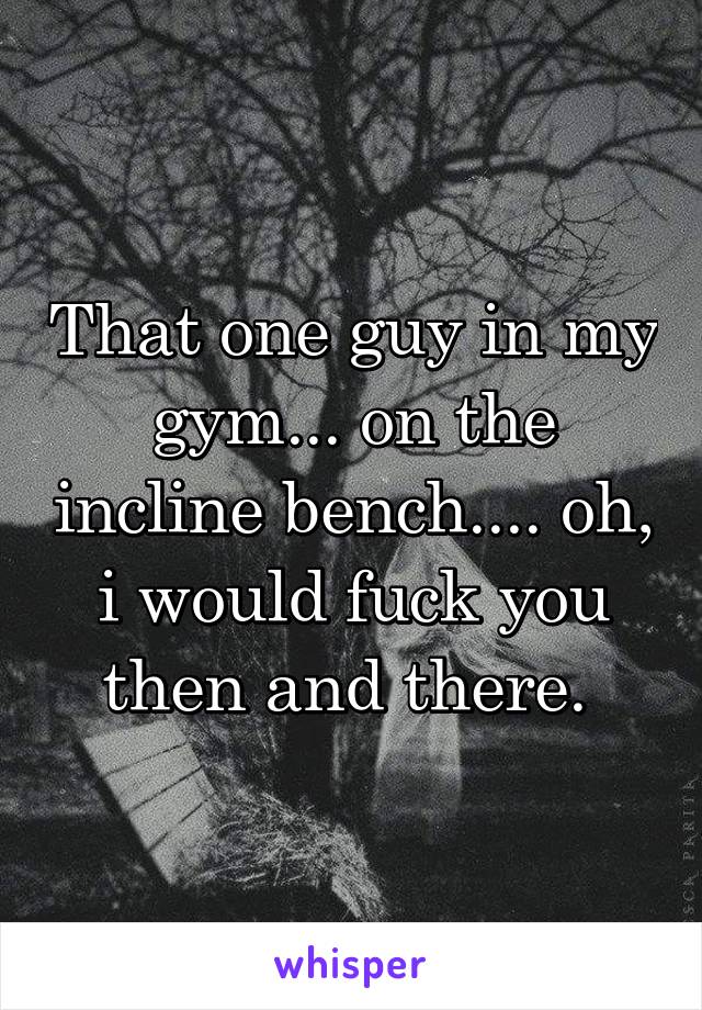 That one guy in my gym... on the incline bench.... oh, i would fuck you then and there. 