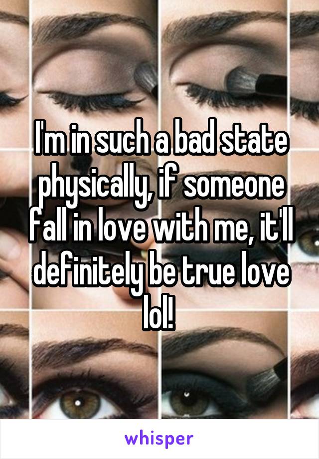 I'm in such a bad state physically, if someone fall in love with me, it'll definitely be true love lol! 