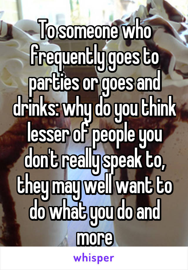 To someone who frequently goes to parties or goes and drinks: why do you think lesser of people you don't really speak to, they may well want to do what you do and more