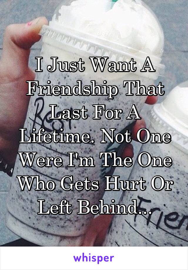 I Just Want A Friendship That Last For A Lifetime. Not One Were I'm The One Who Gets Hurt Or Left Behind...
