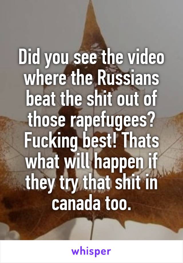 Did you see the video where the Russians beat the shit out of those rapefugees? Fucking best! Thats what will happen if they try that shit in canada too.
