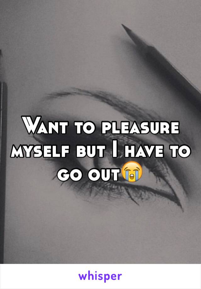 Want to pleasure myself but I have to go out😭