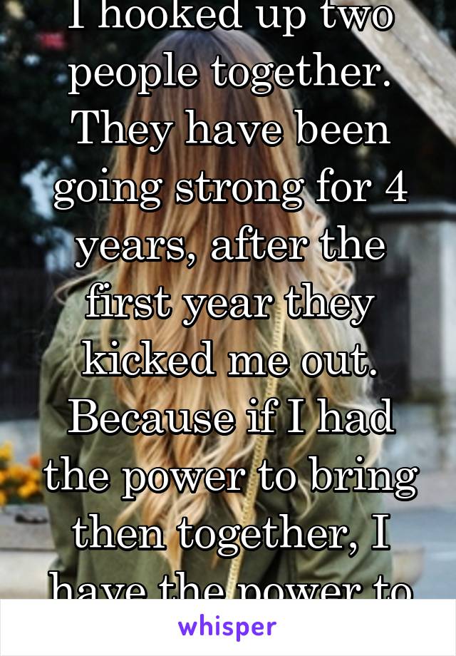 I hooked up two people together. They have been going strong for 4 years, after the first year they kicked me out. Because if I had the power to bring then together, I have the power to destroy them. 