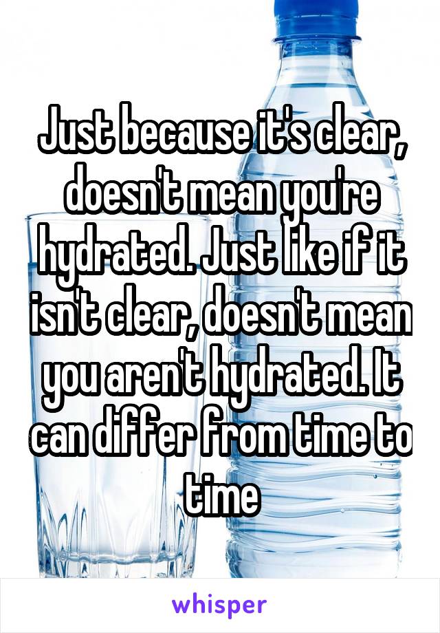 Just because it's clear, doesn't mean you're hydrated. Just like if it isn't clear, doesn't mean you aren't hydrated. It can differ from time to time