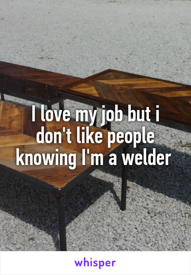 I love my job but i don't like people knowing I'm a welder 