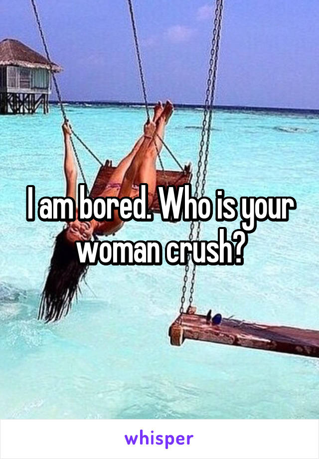 I am bored. Who is your woman crush?