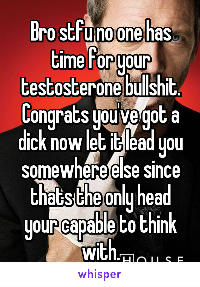 Bro stfu no one has time for your testosterone bullshit. Congrats you've got a dick now let it lead you somewhere else since thats the only head your capable to think with.