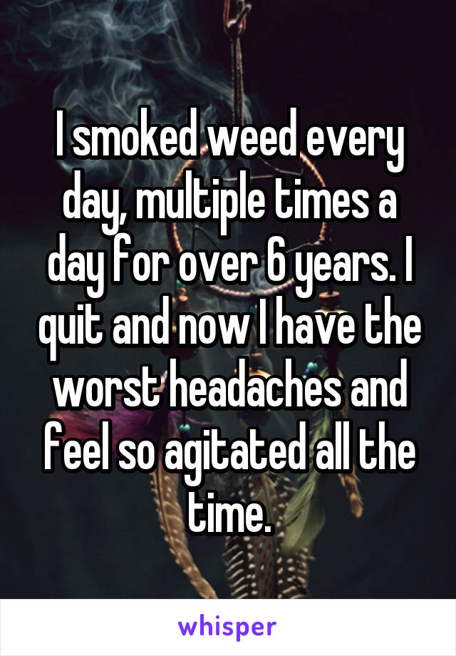 I smoked weed every day, multiple times a day for over 6 years. I quit and now I have the worst headaches and feel so agitated all the time.