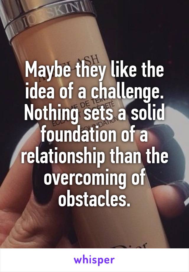 Maybe they like the idea of a challenge. Nothing sets a solid foundation of a relationship than the overcoming of obstacles.
