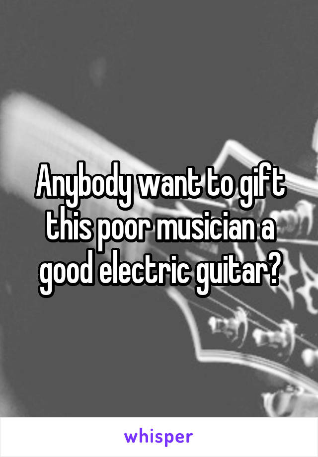 Anybody want to gift this poor musician a good electric guitar?
