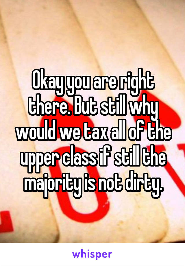 Okay you are right there. But still why would we tax all of the upper class if still the majority is not dirty.