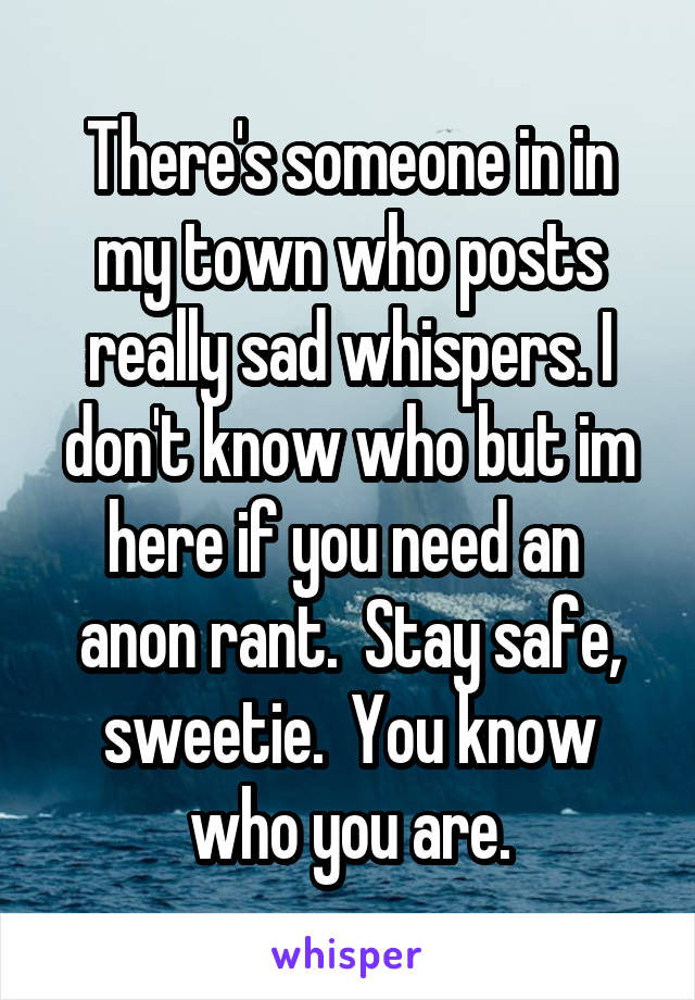 There's someone in in my town who posts really sad whispers. I don't know who but im here if you need an  anon rant.  Stay safe, sweetie.  You know who you are.