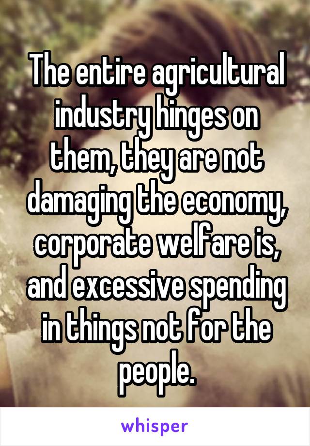 The entire agricultural industry hinges on them, they are not damaging the economy, corporate welfare is, and excessive spending in things not for the people.