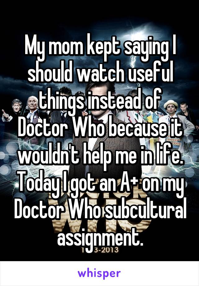 My mom kept saying I should watch useful things instead of Doctor Who because it wouldn't help me in life. Today I got an A+ on my Doctor Who subcultural assignment.