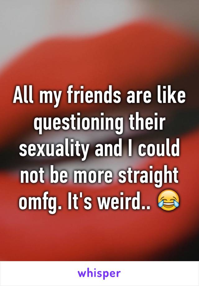 All my friends are like questioning their sexuality and I could not be more straight omfg. It's weird.. 😂
