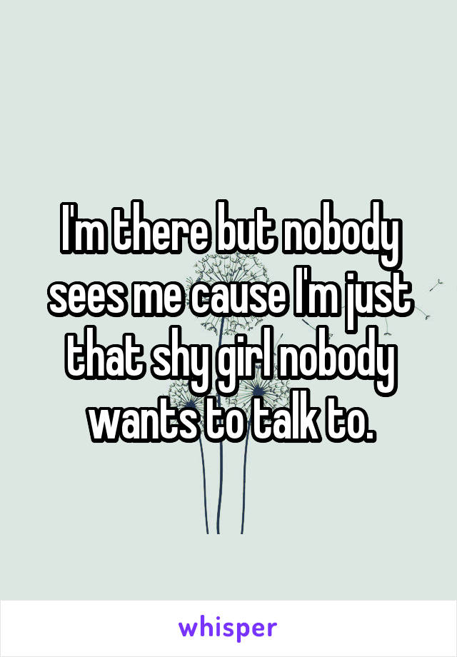 I'm there but nobody sees me cause I'm just that shy girl nobody wants to talk to.