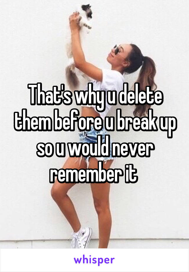 That's why u delete them before u break up so u would never remember it 