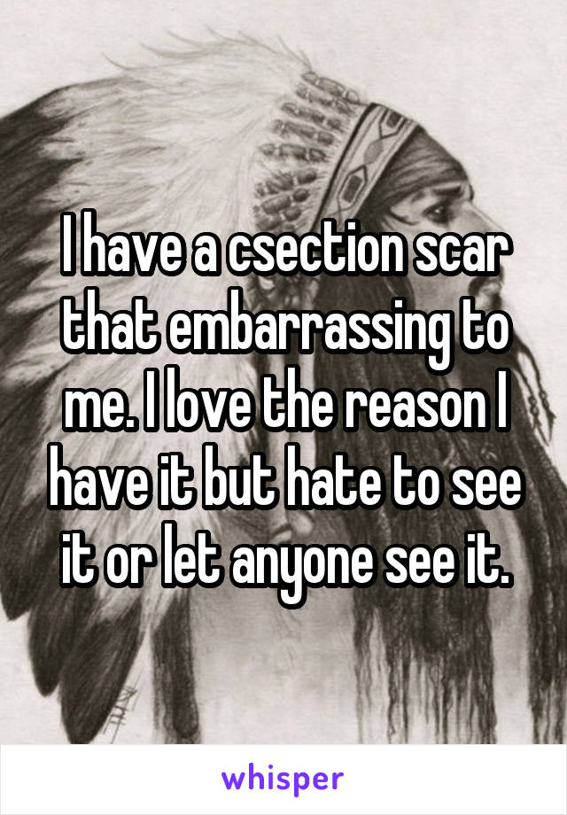 I have a csection scar that embarrassing to me. I love the reason I have it but hate to see it or let anyone see it.
