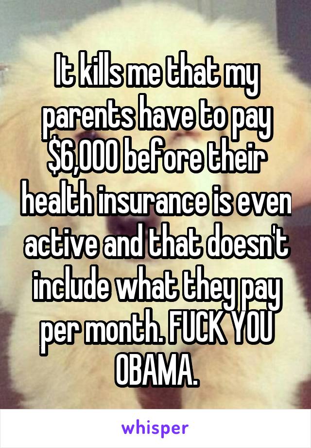 It kills me that my parents have to pay $6,000 before their health insurance is even active and that doesn't include what they pay per month. FUCK YOU OBAMA.