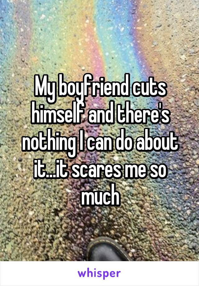 My boyfriend cuts himself and there's nothing I can do about it...it scares me so much