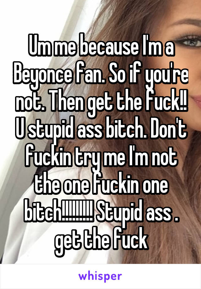 Um me because I'm a Beyonce fan. So if you're not. Then get the fuck!! U stupid ass bitch. Don't fuckin try me I'm not the one fuckin one bitch!!!!!!!!! Stupid ass . get the fuck