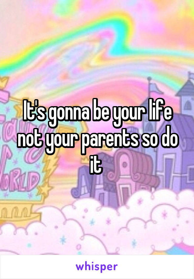 It's gonna be your life not your parents so do it 