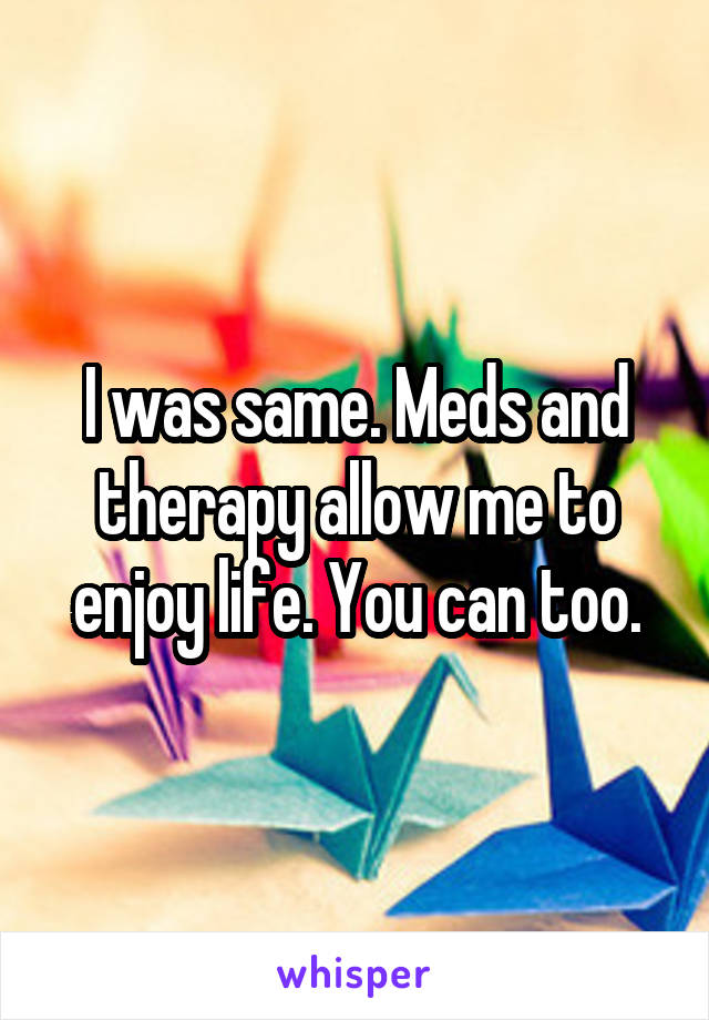I was same. Meds and therapy allow me to enjoy life. You can too.