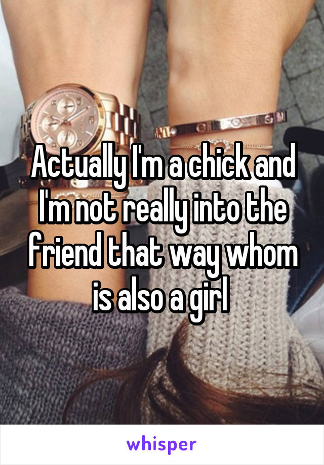 Actually I'm a chick and I'm not really into the friend that way whom is also a girl 