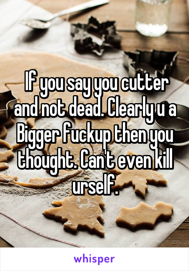  If you say you cutter and not dead. Clearly u a Bigger fuckup then you thought. Can't even kill urself.