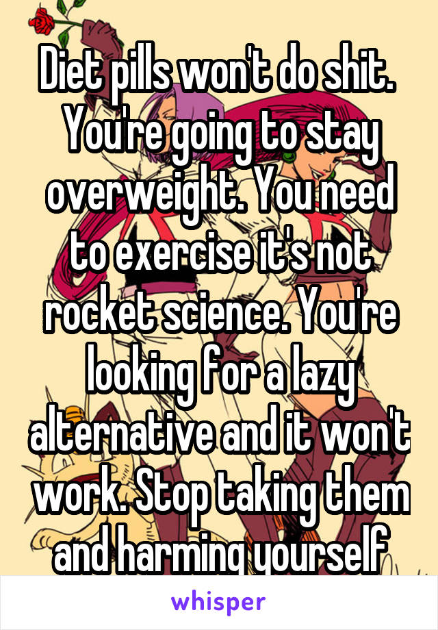 Diet pills won't do shit.  You're going to stay overweight. You need to exercise it's not rocket science. You're looking for a lazy alternative and it won't work. Stop taking them and harming yourself