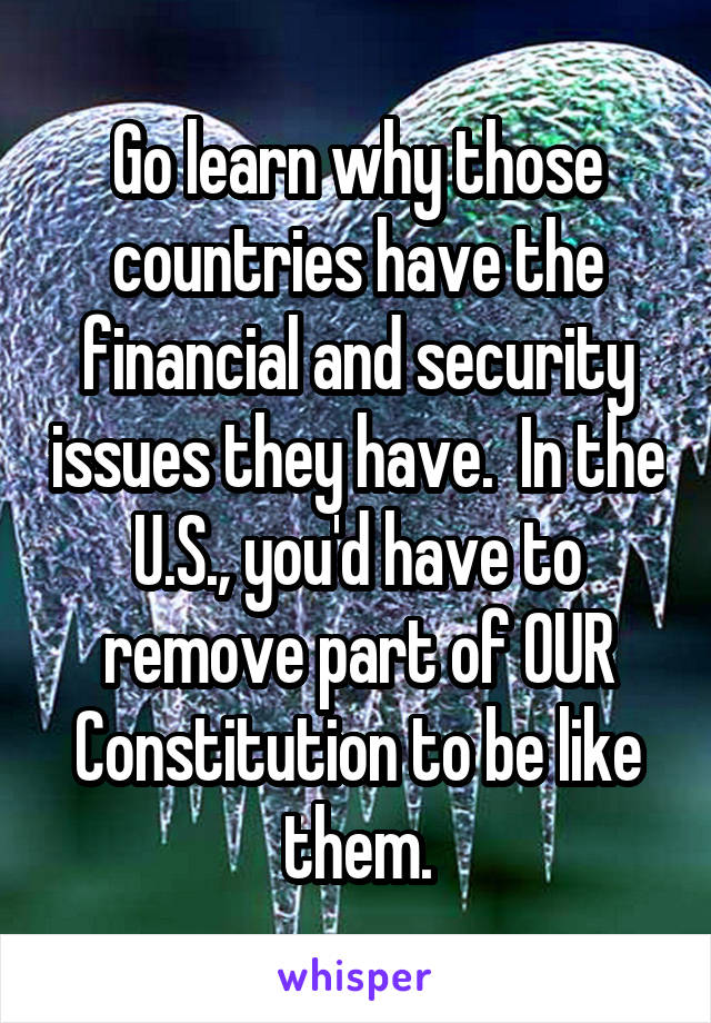 Go learn why those countries have the financial and security issues they have.  In the U.S., you'd have to remove part of OUR Constitution to be like them.